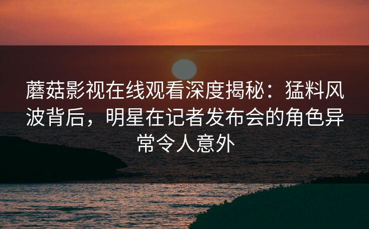 蘑菇影视在线观看深度揭秘：猛料风波背后，明星在记者发布会的角色异常令人意外
