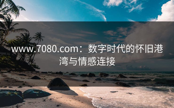 www.7080.com：数字时代的怀旧港湾与情感连接