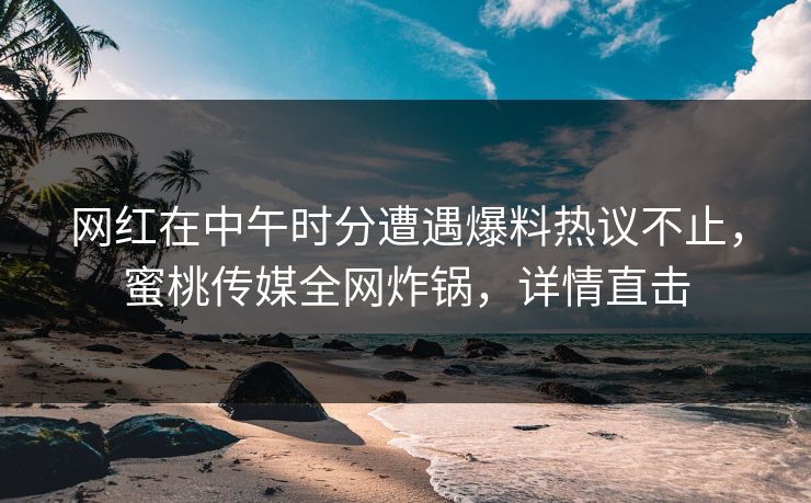 网红在中午时分遭遇爆料热议不止，蜜桃传媒全网炸锅，详情直击