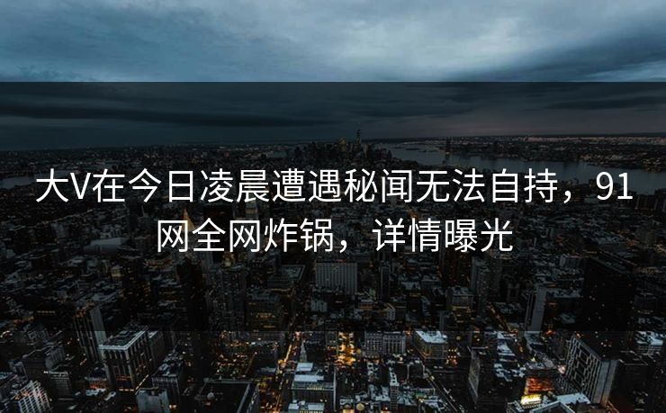 大V在今日凌晨遭遇秘闻无法自持，91网全网炸锅，详情曝光