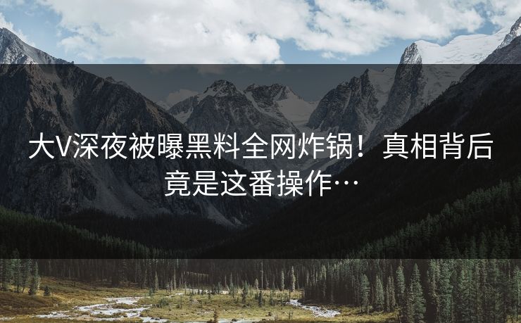 大V深夜被曝黑料全网炸锅！真相背后竟是这番操作…