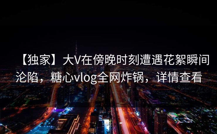 【独家】大V在傍晚时刻遭遇花絮瞬间沦陷，糖心vlog全网炸锅，详情查看