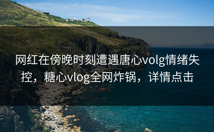 网红在傍晚时刻遭遇唐心volg情绪失控，糖心vlog全网炸锅，详情点击