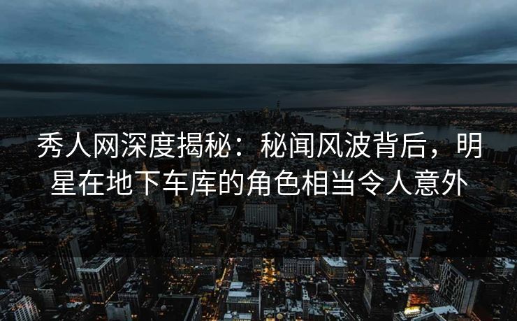 秀人网深度揭秘：秘闻风波背后，明星在地下车库的角色相当令人意外