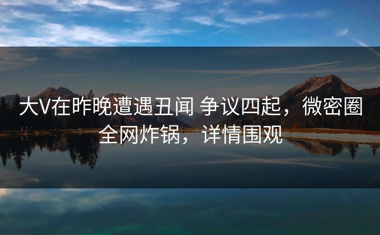 大V在昨晚遭遇丑闻 争议四起，微密圈全网炸锅，详情围观