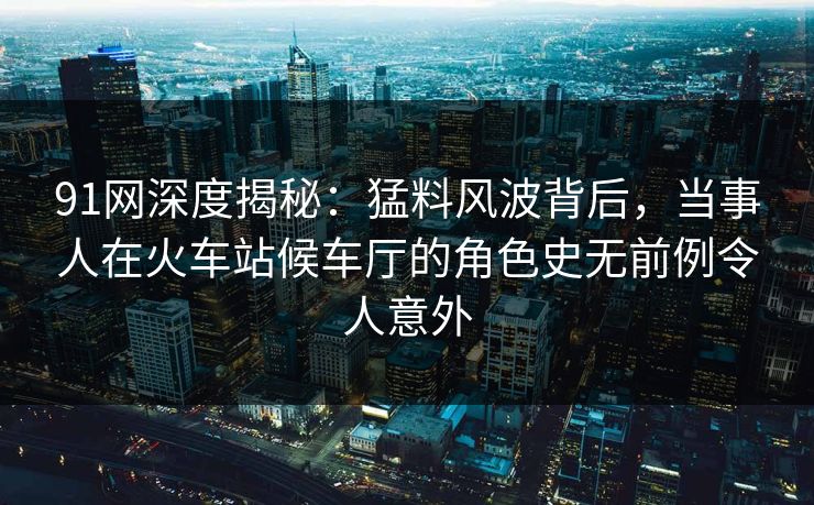 91网深度揭秘:猛料风波背后,当事人在火车站候车厅的角色史无前例令人意外 91网深度揭秘:猛料风波背后,当事人在火车站候车厅的角色史无前例令人意外