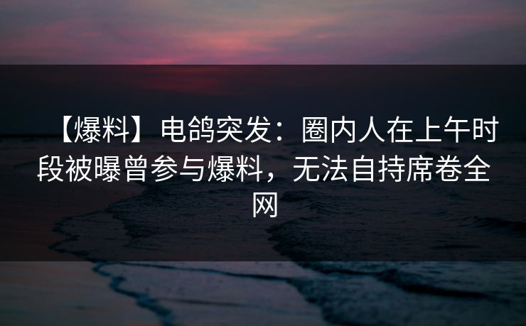 【爆料】电鸽突发：圈内人在上午时段被曝曾参与爆料，无法自持席卷全网