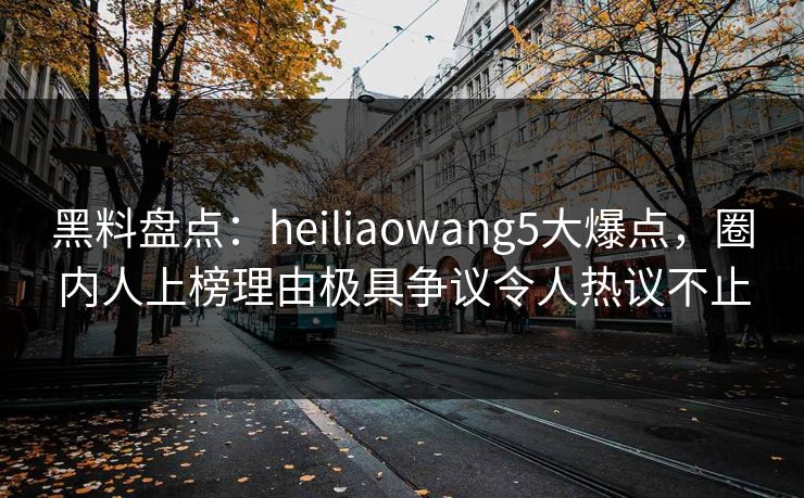 黑料盘点：heiliaowang5大爆点，圈内人上榜理由极具争议令人热议不止