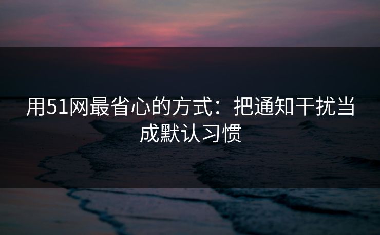 用51网最省心的方式:把通知干扰当成默认习惯 用51网最省心的方式:把通知干扰当成默认习惯