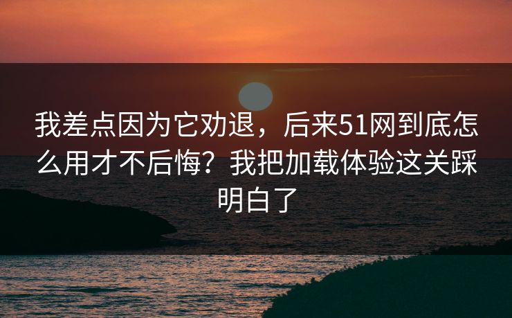 我差点因为它劝退,后来51网到底怎么用才不后悔?我把加载体验这关踩明白了 我差点因为它劝退,后来51网到底怎么用才不后悔?我把加载体验这关踩明白了
