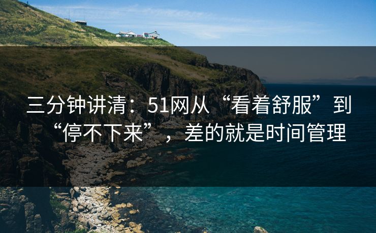三分钟讲清：51网从“看着舒服”到“停不下来”，差的就是时间管理