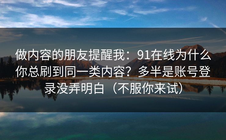 做内容的朋友提醒我：91在线为什么你总刷到同一类内容？多半是账号登录没弄明白（不服你来试）