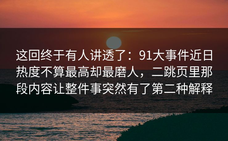 这回终于有人讲透了：91大事件近日热度不算最高却最磨人，二跳页里那段内容让整件事突然有了第二种解释